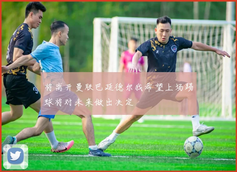 将离开曼联巴延德尔我希望上场踢球将对未来做出决定