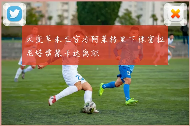 大变革米兰官方阿莱格里下课富拉尼塔雷蒙卡达离职